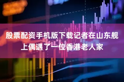 股票配资手机版下载记者在山东舰上偶遇了一位香港老人家