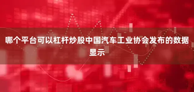 哪个平台可以杠杆炒股中国汽车工业协会发布的数据显示