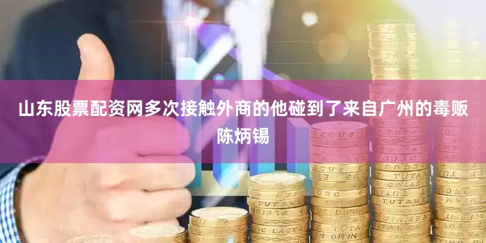 山东股票配资网多次接触外商的他碰到了来自广州的毒贩陈炳锡