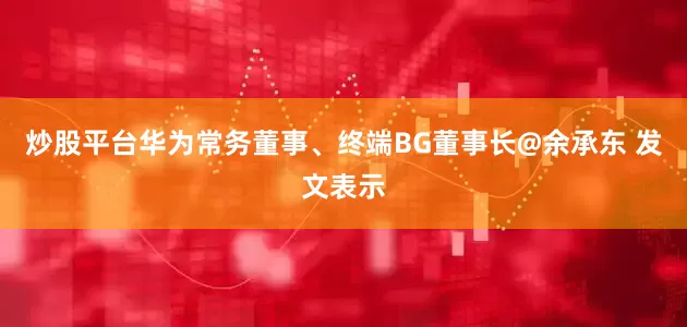 炒股平台华为常务董事、终端BG董事长@余承东 发文表示