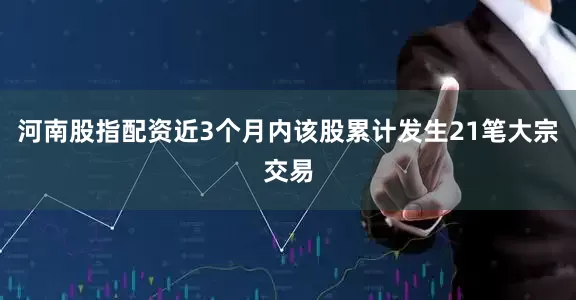 河南股指配资近3个月内该股累计发生21笔大宗交易