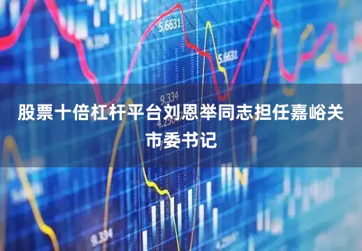 股票十倍杠杆平台刘恩举同志担任嘉峪关市委书记