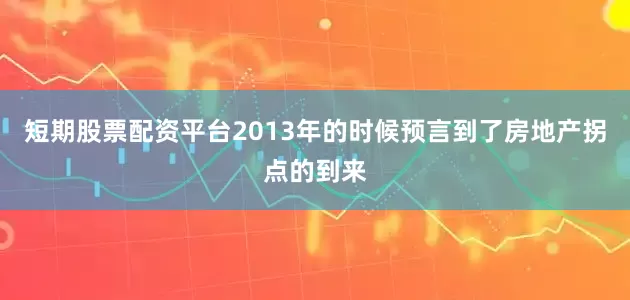 短期股票配资平台2013年的时候预言到了房地产拐点的到来