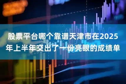 股票平台哪个靠谱天津市在2025年上半年交出了一份亮眼的成绩单