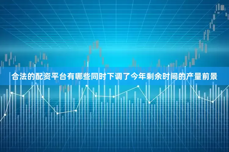 合法的配资平台有哪些同时下调了今年剩余时间的产量前景