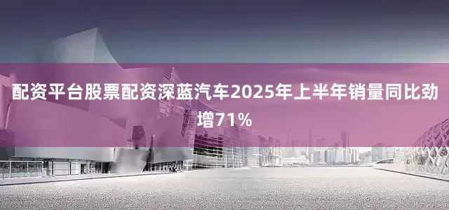 配资平台股票配资深蓝汽车2025年上半年销量同比劲增71%